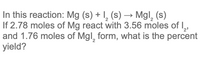 In this reaction: Mg (s) + I, (s) → Mgl, (s)
If 2.78 moles of Mg react with 3.56 moles of ,
and 1.76 moles of Mgl, form, what is the percent
yield?
