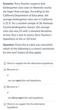 Scenario: Terry Teacher suspects that
kindergarten class sizes in Alameda county
are larger than average. According to the
California Department of Education, the
average kindergarten class size in California
is 21.9. For a random sample of 36 Alameda
County kindergarten classes, the average
class size was 23 with a standard deviation
of two. Run a test to assess Terry Teacher's
hypothesis at the a=.05 level.
Question: Given the p-value you calculated,
which of the following is a correct conclusion
for this test? (select all that apply)
There is support for the alternative hypothesis
Because p <
, we can reject the null hypothesis
Because p >
we fail to reject the null hypothesis
There is no support for the alternative
hypothesis
