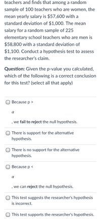 ### Hypothesis Testing in Teacher Salaries

#### Context:
A researcher investigates salaries of elementary school teachers. Among a random sample of 100 women teachers, the mean yearly salary is $57,600 with a standard deviation of $1,000. For a sample of 225 men teachers, the mean salary is $58,800 with a standard deviation of $1,100. Conduct a hypothesis test to assess the researcher’s claim.

#### Question:
Given the p-value you calculated, which of the following conclusions are correct for this test? (Select all that apply)

1. [ ] Because \( p > \alpha \), we fail to reject the null hypothesis.
2. [ ] There is support for the alternative hypothesis.
3. [ ] There is no support for the alternative hypothesis.
4. [ ] Because \( p < \alpha \), we can reject the null hypothesis.
5. [ ] This test suggests the researcher's hypothesis is incorrect.
6. [ ] This test supports the researcher's hypothesis.

#### Explanation of Choices:
- **\( p > \alpha \):** If the p-value is greater than the significance level \( \alpha \), the null hypothesis cannot be rejected.
- **\( p < \alpha \):** If the p-value is less than the significance level \( \alpha \), the null hypothesis is rejected.
- **Support for Hypotheses:** Depending on whether the null hypothesis is rejected or not, either the null or alternative hypothesis is supported.

Choose accordingly based on your calculated p-value and significance level.