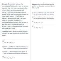 **Scenario:** A researcher believes that elementary school teachers who are women earn less than their male counterparts. She collects data from elementary school teachers and finds that among a random sample of 100 teachers who are women, the mean yearly salary is $57,600 with a standard deviation of $1,000. The mean salary for a random sample of 225 elementary school teachers who are men is $58,800 with a standard deviation of $1,100. Conduct a hypothesis test to assess the researcher’s claim.

**Question:** Which of the following correctly specifies the **null** hypothesis? (select all that apply)

- [ ] \( H_0 : \mu_m - \mu_w = 0 \)
- [ ] There is no difference in the mean salaries of men and woman elementary school teachers.
- [ ] There is a difference in the mean salaries of men and woman elementary school teachers.
- [ ] \( H_0 : \mu_m - \mu_w \neq 0 \)

**Question:** Which of the following correctly specifies the **alternative** hypothesis? (select all that apply)

- [ ] There is no difference in the mean salaries of men and woman elementary school teachers.
- [ ] There is a difference in the mean salaries of men and woman elementary school teachers.
- [ ] \( H_0 : \mu_m - \mu_w \neq 0 \)
- [ ] \( H_0 : \mu_m - \mu_w = 0 \)