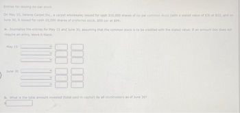 Entries for issuing no-par stock
On May 15, Helena Carpet Inc., a carpet wholesaler, issued for cash 310,000 shares of no-par common stock (with a stated value of $3) at $12, and on
June 30, it issued for cash 20,000 shares of preferred stock, $90 par at $94.
a. Journalize the entries for May 15 and June 30, assuming that the common stock is to be credited with the stated value. If an amount box does not
require an entry, leave it blank.
May 15
June 30
b. What is the total amount invested (total paid in capital) by all stockholders as of June 307