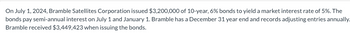 On July 1, 2024, Bramble Satellites Corporation issued $3,200,000 of 10-year, 6% bonds to yield a market interest rate of 5%. The
bonds pay semi-annual interest on July 1 and January 1. Bramble has a December 31 year end and records adjusting entries annually.
Bramble received $3,449,423 when issuing the bonds.