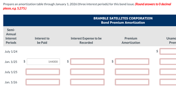 Prepare an amortization table through January 1, 2026 (three interest periods) for this bond issue. (Round answers to O decimal
places, e.g. 5,275.)
Semi-
Annual
Interest
Periods
July 1/24
Jan. 1/25
July 1/25
Jan. 1/26
$
Interest to
be Paid
144000
tA
BRAMBLE SATELLITES CORPORATION
Bond Premium Amortization
Interest Expense to be
Recorded
D
$
Premium
Amortization
Unamo
Prem