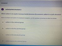 Answered
carbohydrate structure 2
Which carbon in an acyclic monosaccharide becomes the anomeric carbon in a cyclic structure?
Select an answer and submit. For keyboard navigation, use the up/down arrow keys to select an answer.
a
carbon in the carbonyl group
b.
carbon in the first alcohol group
carbon in the last alcohol group
carbon next to the carbonyl group
