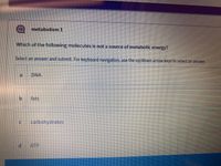 metabolism1
Which of the following molecules is not a source of metabolic energy?
Select an answer and submit. For keyboard navigation, use the up/down arrow keys to select an answer.
DNA
fats
carbohydrates
ATP
