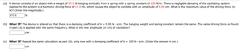 (a) A device consists of an object with a weight of 25.0 N hanging vertically from a spring with a spring constant of 250 N/m. There is negligible damping of the oscillating system.
Applied to the system is a harmonic driving force of 13.0 Hz, which causes the object to oscillate with an amplitude of 4.00 cm. What is the maximum value of the driving force (in
N)? (Enter the magnitude.)
670.8
N
(b) What If? The device is altered so that there is a damping coefficient of b = 5.00 N. s/m. The hanging weight and spring constant remain the same. The same driving force as found
in part (a) is applied with the same frequency. What is the new amplitude (in cm) of oscillation?
cm
(c) What If? Repeat the same calculation as part (b), only now with a damping coefficient of b = 100 N s/m. (Enter the answer in cm.)
cm