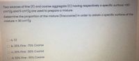 Two sources of fine (F) and coarse aggregate (C) having respectively a specific surface =80
cm2/g and 5 cm2/g are used to prepare a mixture.
Determine the proportion of the mixture (fine:coarse) in order to obtain a specific surface of the
mixture = 30 cm2/g
O a. 1:2
O b. 25% Fine : 75% Coarse
O c. 20% Fine : 80% Coarse
O d. 50% Fine : 50% Coarse
