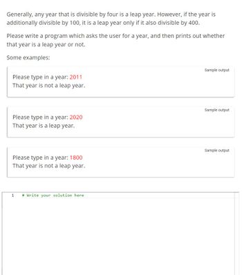 Generally, any year that is divisible by four is a leap year. However, if the year is
additionally divisible by 100, it is a leap year only if it also divisible by 400.
Please write a program which asks the user for a year, and then prints out whether
that year is a leap year or not.
Some examples:
Please type in a year: 2011
That year is not a leap year.
Please type in a year: 2020
That year is a leap year.
Please type in a year: 1800
That year is not a leap year.
1
# Write your solution here
Sample output
Sample output
Sample output