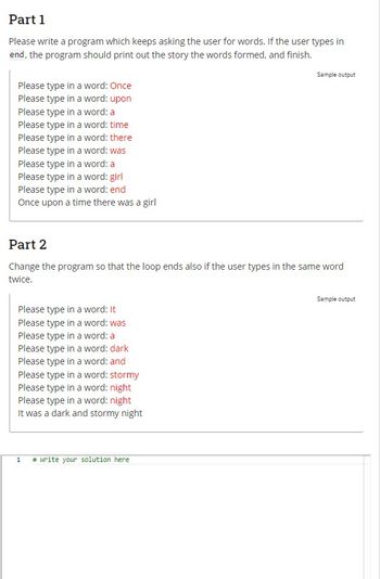 Part 1
Please write a program which keeps asking the user for words. If the user types in
end, the program should print out the story the words formed, and finish.
Please type in a word: Once
Please type in a word: upon
Please type in a word: a
Please type in a word: time
Please type in a word: there
Please type in a word: was
Please type in a word: a
Please type in a word: girl
Please type in a word: end
Once upon a time there was a girl
Part 2
Change the program so that the loop ends also if the user types in the same word
twice.
Please type in a word: It
Please type in a word: was
Please type in a word: a
Please type in a word: dark
Please type in a word: and
Please type in a word: stormy
Please type in a word: night
Please type in a word: night
It was a dark and stormy night
Sample output
1 # write your solution here
Sample output