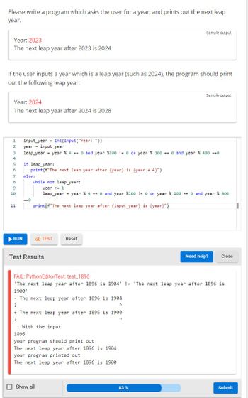 Please write a program which asks the user for a year, and prints out the next leap
year.
Year: 2023
The next leap year after 2023 is 2024
If the user inputs a year which is a leap year (such as 2024), the program should print
out the following leap year:
Year: 2024
The next leap year after 2024 is 2028
1
2
3
4
5
6
7
8
9
10
11
▶ RUN
input year int(input("Year: "))
year = input_year
leap year = year % 4 == 0 and year %100 != 0 or year % 100 == 0 and year % 400 ==0
if leap year:
print (f"The next leap year after {year} is {year + 4}")
else:
==0
=
Test Results
while not leap year:
year += 1
leap year = year % 4 == 0 and year %100 != 0 or year % 100 == 0 and year % 400
print (f"The next leap year after {input_year} is {year}")
TEST
Reset
- The next leap year after 1896 is 1904
?
With the input.
+ The next leap year after 1896 is 1900
?
Show all
FAIL: PythonEditor Test: test_1896
'The next leap year after 1896 is 1904 != 'The next leap year after 1896 is
1900'
1896
your program should print out
The next leap year after 1896 is 1904
your program printed out
The next leap year after 1896 is 1900
Sample output
A
Sample output
A
83 %
Need help?
Close
Submit