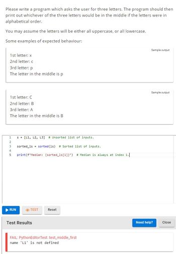 Please write a program which asks the user for three letters. The program should then
print out whichever of the three letters would be in the middle if the letters were in
alphabetical order.
You may assume the letters will be either all uppercase, or all lowercase.
Some examples of expected behaviour:
1st letter: x
2nd letter: c
3rd letter: p
The letter in the middle is p
1st letter: C
2nd letter: B
3rd letter: A
The letter in the middle is B
1234 in
s = [L1, L2, L3] # Unsorted list of inputs.
RUN
sorted_1s = sorted (1s) # Sorted list of inputs.
5 print (f"Median: (sorted_1s [1]}") # Median is always at index 1.
TEST Reset
Test Results
FAIL: PythonEditor Test: test_middle_first
name 'L1' is not defined
Sample output
Sample output
Need help? Close