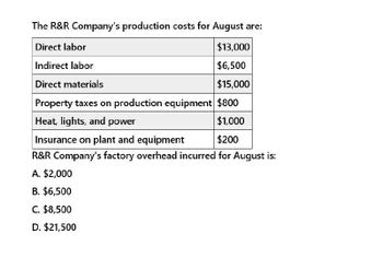 The R&R Company's production costs for August are:
Direct labor
Indirect labor
Direct materials
$13,000
$6,500
$15,000
Property taxes on production equipment $800
Heat, lights, and power
Insurance on plant and equipment
$1,000
$200
R&R Company's factory overhead incurred for August is:
A. $2,000
B. $6,500
C. $8,500
D. $21,500