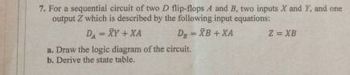 7. For a sequential circuit of two D flip-flops 4 and B, two inputs X and Y. and one
output Z which is described by the following input equations:
DA-XY+XA
D₂-XB+XA
a. Draw the logic diagram of the circuit.
b. Derive the state table.
Z=XB