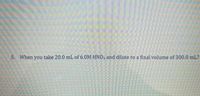 5. When you take 20.0 mL of 6.0M HNO, and dilute to a final volume of 300.0 mL?
