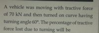 A vehicle was moving with tractive force
of 70 kN and then turned on curve having
turning angle 60°. The percentage of tractive
force lost due to turning will be
