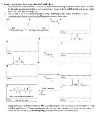 2. Selective synthesis of the tetrapeptide Ala-Val-Gly-Leu
a. Work backward from Structure K to fill in the boxes in the multistep synthesis scheme below. Assume
the desired product is purified after each reaction step. Boxes A, B, E, and H should each have a single
amino acid with a protecting group.
b. Provide names for each indicated structure, using 3-letter codes. The names do not have to take
protonation state into account but should account for protecting groups.
B
R
F
name:
G
Boc-
a Boc-amino acid
name:
K
H₂N.
OH
name:
요
CF3
Start here and work backward
-OEt
an amino acid ethyl ester
Ala-Val-Gly-Leu
E
H
R
R
N=C=N
N=C=N
(EtOH)
N=C=N
R
R
NaOH (excess)
R
C
name:
D
name:
name:
J
name:
над око
CF 3
HO
요
CF3
c. Suppose that you wanted to synthesize Ala-Lys-Glu using this same multistep synthesis method. What
problem would occur? Propose a conceptual idea (not specific reactions) of how the problem could be
solved. (Hint: look up the functional groups present in these amino acid structures)