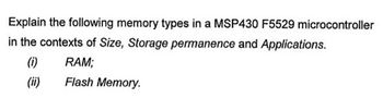 Explain the following memory types in a MSP430 F5529 microcontroller
in the contexts of Size, Storage permanence and Applications.
(1)
RAM;
Flash Memory.