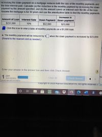 Increasing the down payment on a mortgage reduces both the size of the monthly payments and
the total interest paid. Calculate (a) the reduction in the monthly payment by increasing the down
payment by the amount specified, and (b) the amount saved on interest over the life of the loan.
Assume the mortgage is for 30 years and use the amortization table to find the monthly payments.
Increase in
Amount of Loan Interest Rate
Down Payment Down payment
$237,000
10%
$52,000
$23,000
Click the icon to view a table of monthly payments on a $1,000 loan.
a. The monthly payment will be reduced by $ when the down payment is increased by $23,000.
(Round to the nearest cent as needed.)
Enter your answer in the answer box and then click Check Answer.
1 part
remaining
Clear All
Check Answer
javascript:doExercise(5);
Copyright © 2020 Pearson Education Inc. All rights reserved. | Ter
99+
a
