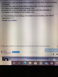 Assume that 2 cards are drawn from a standard 52-card deck. Find the following
probabilities.
a) Assume the cards are drawn without replacement. Find the probability of
not drawing a ten followed by not drawing a ten.
b) Assume the cards are drawn with replacement. Find the probabilify of
not drawing a ten followed by not drawing a ten.
a. The probability of not drawing a ten followed by not drawing a ten without
replacement is
(Simplify your answer.)
Enter your answer in the answer box and then click Check Answer.
Check Answer
1 part
remaining
Clear All
Probability Without Replacement
DrabahiltMVWithaut Danlanomant./Dano.
25
