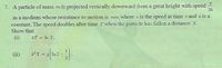 7. A particle of mass m is projected vertically downward from a great height with speed
in a medium whose resistance to motion is mkv, where v is the speed at time t and k is a
constant. The speed doubles after time T when the particle has fallen a distance x.
Show that
(i)
KT = In 2.
(ii)
%3D
