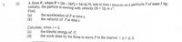 A force F, where F=(6i - 36rj + 54: k) N, acts at time seconds on a particule P of mass 3 kg.
Initially, the particle is moving with velocity (3i + 3j) m s'.
Find,
(a)
(b)
1.
(i)
the acceleration of P at time t,
the velocity of P at time t.
Calculate, when 1=2,
(c)
(d)
the kinetic energy of P,
the work done by the force to move P in the interval ists2.
