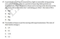 47. A particle of mass M kg is connected by a light in-extensible string passing
over a fixed smooth pulley to a particle of mass 6kg. Both particles are
hanging freely. When the system release and is moving in the direction of the
6kg mass with acceleration 2ms2 and taking g as 10ms 2. the value of M is
А. 6kg
В. 4kg
С. 8kg
D. 2kg
48. Two bodies of mass m and 4m moving with equal momentum. The ratio of
their kinetic energy is
A. 1:4
В. 4:1
С. 1:16
D. 1:2
