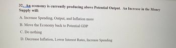 32. An economy is currently producing above Potential Output. An Increase in the Money
Supply will:
A. Increase Spending, Output, and Inflation more
B. Move the Economy back to Potential GDP
C. Do nothing
D. Decrease Inflation, Lower Interest Rates, Increase Spending