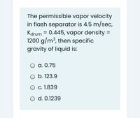 The permissible vapor velocity
in flash separator is 4.5 m/sec,
Kdrum = 0.445, vapor density =
1200 g/m³, then specific
gravity of liquid is:
a. 0.75
O b. 123.9
O c. 1.839
O d. 0.1239
