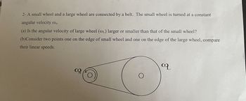 2- A small wheel and a large wheel are connected by a belt. The small wheel is turned at a constant
angular velocity @s.
(a) Is the angular velocity of large wheel (@L) larger or smaller than that of the small wheel?
(b)Consider two points one on the edge of small wheel and one on the edge of the large wheel, compare
their linear speeds.
3º
O
q