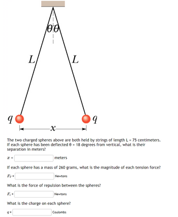 X =
L
100
-X-
The two charged spheres above are both held by strings of length L = 75 centimeters.
If each sphere has been deflected 0 = 18 degrees from vertical, what is their
separation in meters?
q=
meters
If each sphere has a mass of 260 grams, what is the magnitude of each tension force?
FT =
Newtons
What is the force of repulsion between the spheres?
Fe =
L
Newtons
What is the charge on each sphere?
Coulombs