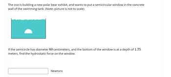 The zoo is building a new polar bear exhibit, and wants to put a semicircular window in the concrete
wall of the swimming tank. (Note: picture is not to scale)
If the semicircle has diameter 60 centimeters, and the bottom of the window is at a depth of 1.75
meters, find the hydrostatic force on the window.
Newtons
