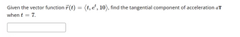 ### Problem Statement

Given the vector function \(\vec{r}(t) = \langle t, e^t, 10 \rangle\), find the tangential component of acceleration \(a_T\) when \(t = 7\).

---

### Solution

To find the tangential component of acceleration \(a_T\), we follow these steps:

1. **Compute the velocity vector \(\vec{v}(t)\):**
   \[
   \vec{v}(t) = \frac{d\vec{r}}{dt} = \left\langle \frac{d}{dt}(t), \frac{d}{dt}(e^t), \frac{d}{dt}(10) \right\rangle = \langle 1, e^t, 0 \rangle
   \]

2. **Compute the acceleration vector \(\vec{a}(t)\):**
   \[
   \vec{a}(t) = \frac{d\vec{v}}{dt} = \left\langle \frac{d}{dt}(1), \frac{d}{dt}(e^t), \frac{d}{dt}(0) \right\rangle = \langle 0, e^t, 0 \rangle
   \]

3. **Find the magnitude of the velocity vector \(|\vec{v}(t)|\):**
   \[
   |\vec{v}(t)| = \sqrt{ (1)^2 + (e^t)^2 + (0)^2 } = \sqrt{1 + e^{2t}}
   \]

4. **Calculate the tangential component of acceleration \(a_T\):**
   \[
   a_T = \frac{\vec{v}(t) \cdot \vec{a}(t)}{|\vec{v}(t)|}
   \]

   Here, \(\vec{v}(t) \cdot \vec{a}(t)\) is the dot product of the velocity and acceleration vectors:
   \[
   \vec{v}(t) \cdot \vec{a}(t) = \langle 1, e^t, 0 \rangle \cdot \langle 0, e^t, 0 \rangle = 1 \cdot 0 + e^t \cdot