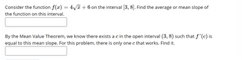 Consider the function f(x) = 4√x + 6 on the interval [3, 8]. Find the average or mean slope of
the function on this interval.
By the Mean Value Theorem, we know there exists a c in the open interval (3, 8) such that f'(c) is
equal to this mean slope. For this problem, there is only one c that works. Find it.