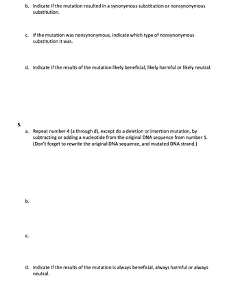 b. Indicate if the mutation resulted in a synonymous substitution or nonsynonymous
substitution.
C.
If the mutation was nonsynonymous, indicate which type of nonsynonymous
substitution it was.
d. Indicate if the results of the mutation likely beneficial, likely harmful or likely neutral.
5.
a. Repeat number 4 (a through d), except do a deletion or insertion mutation, by
subtracting or adding a nucleotide from the original DNA sequence from number 1.
(Don't forget to rewrite the original DNA sequence, and mutated DNA strand.)
b.
C.
d. Indicate if the results of the mutation is always beneficial, always harmful or always
neutral.