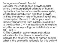 Endogenous Growth Model
Consider the endogenous growth model,
where the future period quantity of human
capital is a function of current human capital,
which drives production and thus growth.
(a) Find the growth rate of human capital and
consumption. Be sure to show your work.
(b) Use your answer from part (a), in addition
to the fact that C = Y in equilibrium, to explain
why the economy will grow indefinitely when
b(1 – u) > 1.
(c) The Canadian government subsidizes
education for its citizens in an effort to
increase the country's stock of human capital.
What is the economic rationale for this policy?
