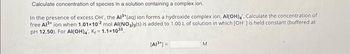 Calculate concentration of species in a solution containing a complex ion.
In the presence of excess OH', the Al³+ (aq) ion forms a hydroxide complex ion, AI(OH)4. Calculate the concentration of
free Al³+ ion when 1.01x102 mol AI(NO3)3(s) is added to 1.00 L of solution in which [OH ] is held constant (buffered at
pH 12.50). For Al(OH)4, K=1.1x1033
[A1³]=
M