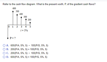 Refer to the cash flow diagram. What is the present worth, P, of the gradient cash flows?
600
500
✓ P = ?
400
300
200
0 1 2 3 4 5
i = 5%
O A. 600 (P/A, 5%, 5) - 100(P/G, 5%, 5)
B.
200 (P/A, 5%, 5) + 100(P/G, 5%, 5)
200 (P/A, 5%, 5) - 100 (P/G, 5%, 5)
O C.
O D. 600 (P/A, 5%, 5) + 100(P/G, 5%, 5)