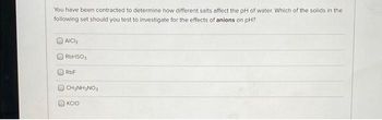 You have been contracted to determine how different salts affect the pH of water. Which of the solids in the
following set should you test to investigate for the effects of anions on pH?
AICH
RbHSO3
RbF
CH₂NH₂NO3
KCIO