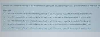 Suppose the cross-price elasticity of demand between raspberry jam and strawberry jam is 7.5. The interpretation of this result is t
Select one:
a. a 10% increase in the price of strawberry jam leads to a 0.75% increase in quantity demanded of raspberry jam.
b. a 10% increase in the price of strawberry jam leads to a 75% decrease in quantity demanded of raspberry jam.
c. a 10% increase in the price of strawberry jam leads to a 7.5% decrease in quantity demanded of raspberry jam.
d. a 10% increase in the price of strawberry jam leads to a 75% increase in quantity demanded of raspberry jam.
e. a 10% increase in the price of strawberry jam leads to a 7.5% increase in quantity demanded of raspberry jam.
O