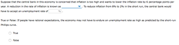 Suppose that the central bank in this economy is concerned that inflation is too high and wants to lower the inflation rate by 6 percentage points per
year. A reduction in the rate of inflation is known as
To reduce inflation from 8% to 2% in the short run, the central bank would
have to accept an unemployment rate of
%
True or False: If people have rational expectations, the economy may not have to endure an unemployment rate as high as predicted by the short-run
Phillips curve.
True
False