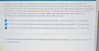 A small company heats its building and spends $8,400 per year on natural gas for this purpose. Cost
increases of natural gas are expected to be 8% per year starting one year from now (i.e., the first cash flow
is $9,072 at EOY one). Their maintenance on the gas furnace is $335 per year, and this expense is expected
to increase by 12% per year starting one year from now (i.e., the first cash flow for this expense is $375.20
at the EOY one). If the planning horizon is 13 years, what is the total annual equivalent expense for
operating and maintaining the furnace? The interest rate is 18% per year.
Click the icon to view the interest and annuity table for discrete compounding when i = 8% per year.
Click the icon to view the interest and annuity table for discrete compounding when i = 12% per year.
Click the icon to view the interest and annuity table for discrete compounding when i = 18% per year.
The total annual equivalent expense for operating and maintaining the furnace is $
two decimal places.)
thousands. (Round to