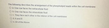 The following describes the arrangement of the phospholipid heads within the cell membrane:
a. One row faces the extracellular fluid
Ob. One row faces the intracellular fluid
Oc. They face each other in the interior of the cell membrane
Od. A and B
Oe. All of the Above