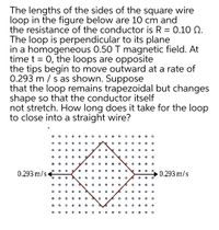 The lengths of the sides of the square wire
loop in the figure below are 10 cm and
the resistance of the conductor is R = 0.10 Q.
The loop is perpendicular to its plane
in a homogeneous 0.50 T magnetic field. At
time t = 0, the loops are opposite
the tips begin to move outward at a rate of
0.293 m / s as shown. Suppose
that the loop remains trapezoidal but changes
shape so that the conductor itself
not stretch. How long does it take for the loop
to close into a straight wire?
o o o 0 o o o o o o o o o
0.293 m/s
0.293 m/s
• o o 0 o o 0 o o o
0 o o o o
