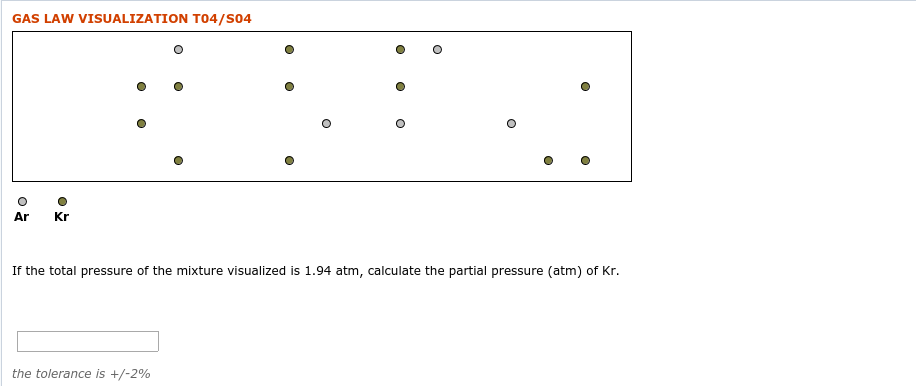 GAS LAW VISUALIZATION TO4/S04
Ar
Kr
If the total pressure of the mixture visualized is 1.94 atm, calculate the partial pressure (atm) of Kr.
the tolerance is +/-2%
