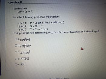 Question 37
The reaction:
2P+Q→ R
has the following proposed mechanism:
Step 1: P+Q=S (fast equilibrium)
Step 2: S+Q→T
Step 3: T+ P→R+Q
If step 2 is the rate-determining step, then the rate of formation of R should equal:
Oa. K[P]²[Q]
Ob. K[P]²[Q]²
Oc. K[P][Q]²
C.
d. K[P][Q]
Oe. K[P]
KAERANGA