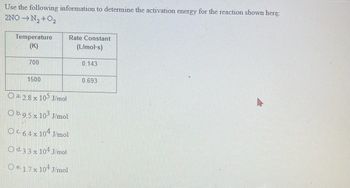 Use the following information to determine the activation energy for the reaction shown here:
2NO→N₂+O2
Temperature
(K)
700
1500
Rate Constant
(L/mol-s)
a. 2.8 x 105 J/mol
Ob.9.5 x 103 J/mol
OC. 6.4 x 104 J/mol
O d.3.3 x 104 J/mol
Oe. 1.7 x 104 J/mol
0.143
0.693