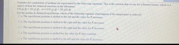 Consider the combustion of methane (as represented by the following equation). This is the reaction that occurs for a Bunsen burner, which is a
source of heat for chemical reactions in the laboratory.
CH 4(9) +20 2(g) =CO2(g) + 2H 20(g)
For the system at chemical equilibrium, which of the following explains what happens if the temperature is reduced?
O a. The equilibrium position is shifted to the left and the value for K increases.
O b. The equilibrium position is shifted to the right and the value for K increases.
O c. The equilibrium position is shifted to the right and the value for K decreases.
O d. The equilibrium position is shifted but the value for K stays constant.
Oe. The equilibrium position is shifted to the left and the value for K decreases.