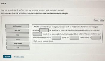 Part A
How can an understanding of enzymes and biological receptors guide medicinal chemists?
Match the words in the left column to the appropriate blanks in the sentences on the right.
Submit
an increase
will not
less
more
a decrease
will
Request Answer
Reset Help
1. A better understanding of biological processes such as the behavior of enzymes and biological
receptors
be beneficial for medicinal chemists. Chemists can design drug molecules
effectively to resemble biological molecules and their actions. The new medicines and
materials can be developed
quickly and
safely, leading to
in both energy usage and cost.