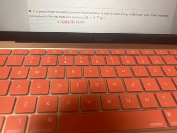 **Problem 8: Proton Linear Accelerator**

In a proton linear accelerator, protons are accelerated to have a kinetic energy of 550 MeV. What is their relativistic momentum? (The rest mass of a proton is \(1.67 \times 10^{-27}\) kg.)

**Answer:** \(5.42 \times 10^{-19}\) kg·m/s

(Note: The image shows a partial view of a MacBook keyboard with an orange cover, which is not relevant to the problem.)