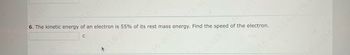 **Problem 6:**

The kinetic energy of an electron is 55% of its rest mass energy. Find the speed of the electron.

**Explanation:**

- This problem involves finding the speed of an electron given that its kinetic energy is a specific percentage of its rest mass energy.
- To solve this type of problem, you would typically use the theory of relativity. The rest mass energy of an electron is given by \( E_0 = m_0c^2 \), where \( m_0 \) is the rest mass of the electron and \( c \) is the speed of light. 
- The given information states that the kinetic energy \( K \) is 55% of the rest mass energy, \( K = 0.55E_0 \). 
- You can relate kinetic energy and speed using the relativistic energy-momentum relationship:

\[ E = \gamma m_0c^2 \]

where \( \gamma = \frac{1}{\sqrt{1 - v^2/c^2}} \) is the Lorentz factor.

- Solving for the speed \( v \) involves substituting \( K = E - m_0c^2 \) into the equations and solving for \( v \).